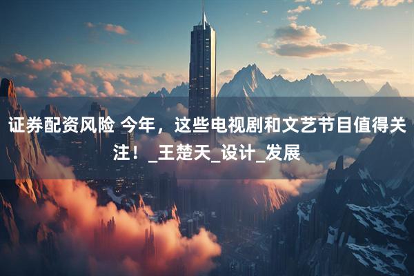 证券配资风险 今年，这些电视剧和文艺节目值得关注！_王楚天_设计_发展