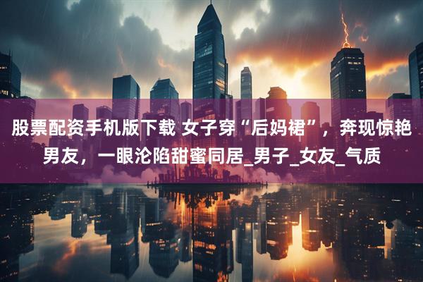 股票配资手机版下载 女子穿“后妈裙”，奔现惊艳男友，一眼沦陷甜蜜同居_男子_女友_气质