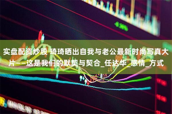 实盘配资炒股 琦琦晒出自我与老公最新时尚写真大片——这是我们的默契与契合_任达华_感情_方式