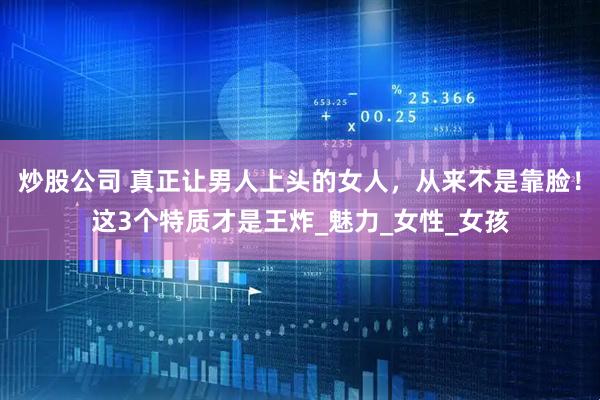 炒股公司 真正让男人上头的女人，从来不是靠脸！这3个特质才是王炸_魅力_女性_女孩