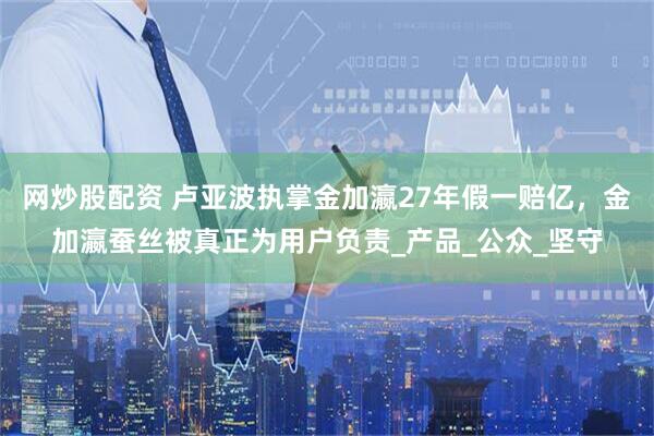 网炒股配资 卢亚波执掌金加瀛27年假一赔亿，金加瀛蚕丝被真正为用户负责_产品_公众_坚守