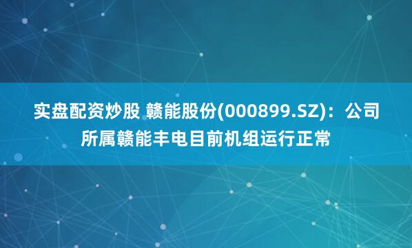 实盘配资炒股 赣能股份(000899.SZ)：公司所属赣能丰电目前机组运行正常
