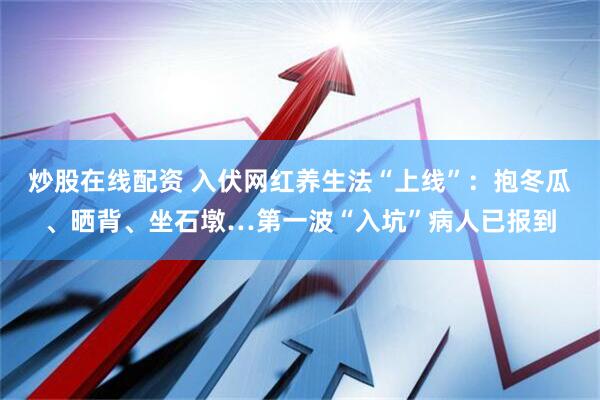 炒股在线配资 入伏网红养生法“上线”：抱冬瓜、晒背、坐石墩…第一波“入坑”病人已报到