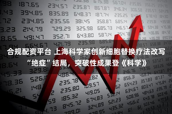 合规配资平台 上海科学家创新细胞替换疗法改写“绝症”结局，突破性成果登《科学》
