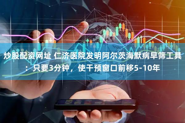 炒股配资网址 仁济医院发明阿尔茨海默病早筛工具：只要3分钟，使干预窗口前移5-10年