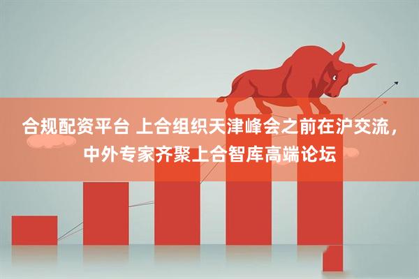 合规配资平台 上合组织天津峰会之前在沪交流，中外专家齐聚上合智库高端论坛