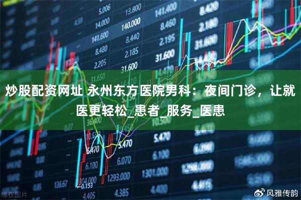 炒股配资网址 永州东方医院男科：夜间门诊，让就医更轻松_患者_服务_医患