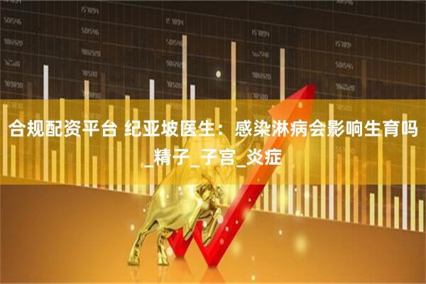 合规配资平台 纪亚坡医生：感染淋病会影响生育吗_精子_子宫_炎症