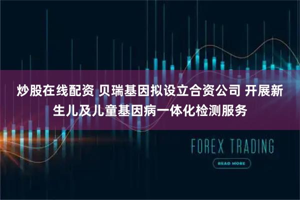 炒股在线配资 贝瑞基因拟设立合资公司 开展新生儿及儿童基因病一体化检测服务