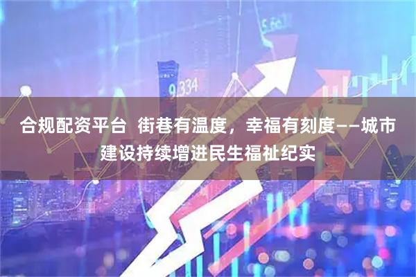 合规配资平台  街巷有温度，幸福有刻度——城市建设持续增进民生福祉纪实