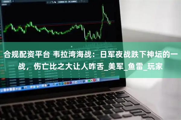 合规配资平台 韦拉湾海战：日军夜战跌下神坛的一战，伤亡比之大让人咋舌_美军_鱼雷_玩家