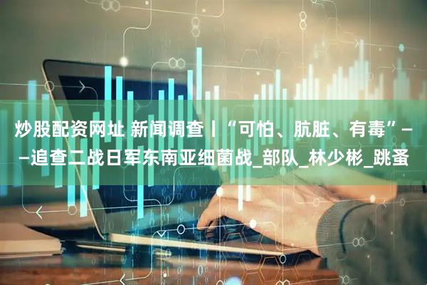 炒股配资网址 新闻调查丨“可怕、肮脏、有毒”——追查二战日军东南亚细菌战_部队_林少彬_跳蚤