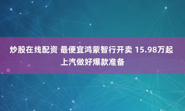 炒股在线配资 最便宜鸿蒙智行开卖 15.98万起 上汽做好爆款准备