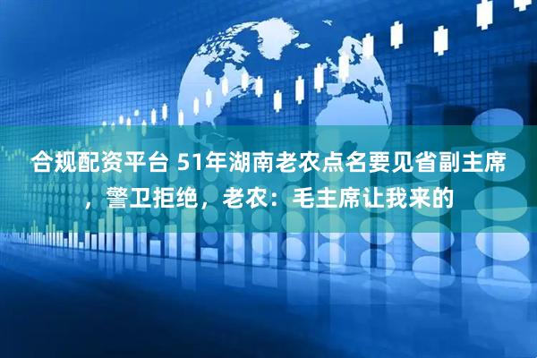 合规配资平台 51年湖南老农点名要见省副主席，警卫拒绝，老农：毛主席让我来的