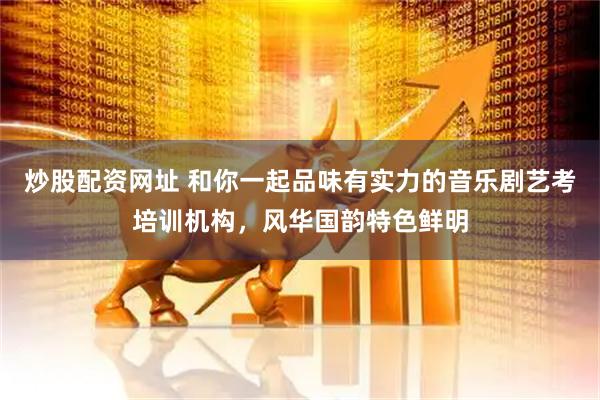 炒股配资网址 和你一起品味有实力的音乐剧艺考培训机构，风华国韵特色鲜明