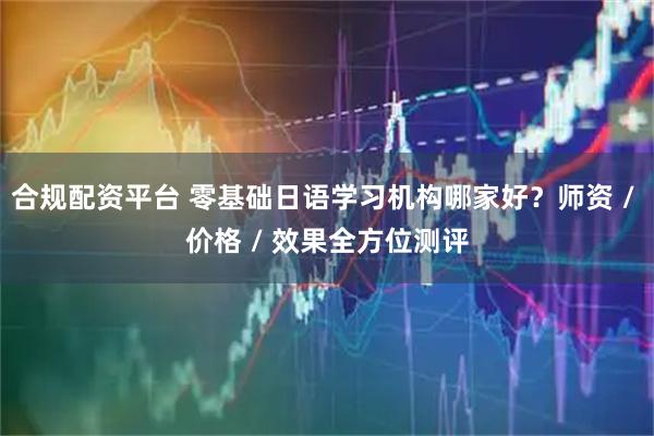 合规配资平台 零基础日语学习机构哪家好？师资 / 价格 / 效果全方位测评