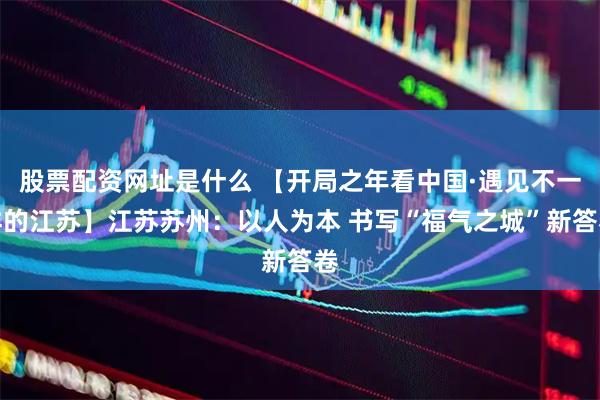 股票配资网址是什么 【开局之年看中国·遇见不一样的江苏】江苏苏州：以人为本 书写“福气之城”新答卷