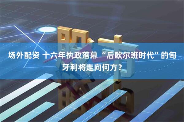 场外配资 十六年执政落幕 “后欧尔班时代”的匈牙利将走向何方？