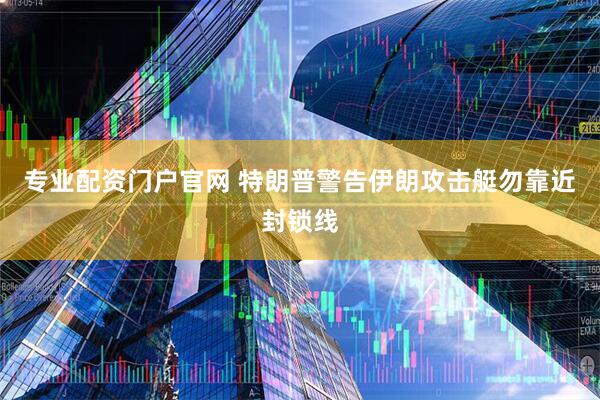 专业配资门户官网 特朗普警告伊朗攻击艇勿靠近封锁线