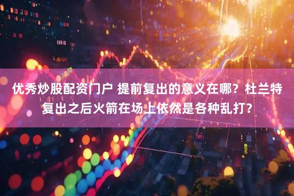 优秀炒股配资门户 提前复出的意义在哪？杜兰特复出之后火箭在场上依然是各种乱打？