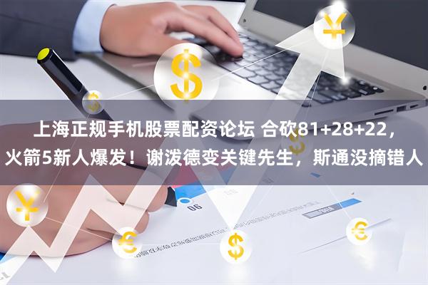 上海正规手机股票配资论坛 合砍81+28+22，火箭5新人爆发！谢泼德变关键先生，斯通没摘错人
