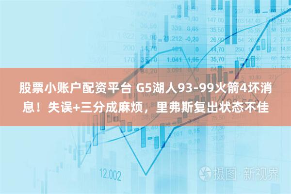 股票小账户配资平台 G5湖人93-99火箭4坏消息！失误+三分成麻烦，里弗斯复出状态不佳